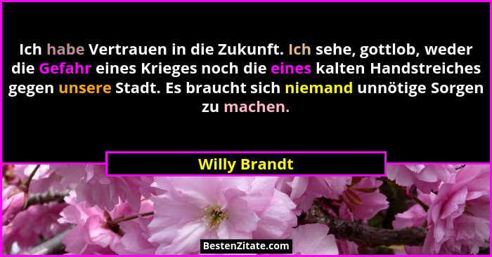 Ich habe Vertrauen in die Zukunft. Ich sehe, gottlob, weder die Gefahr eines Krieges noch die eines kalten Handstreiches gegen unsere S... - Willy Brandt