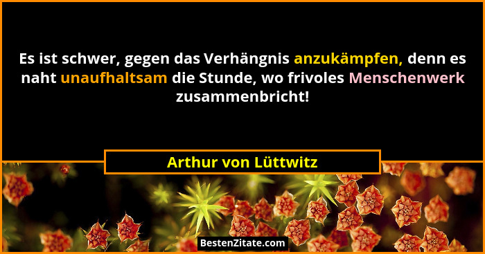 Es ist schwer, gegen das Verhängnis anzukämpfen, denn es naht unaufhaltsam die Stunde, wo frivoles Menschenwerk zusammenbricht!... - Arthur von Lüttwitz