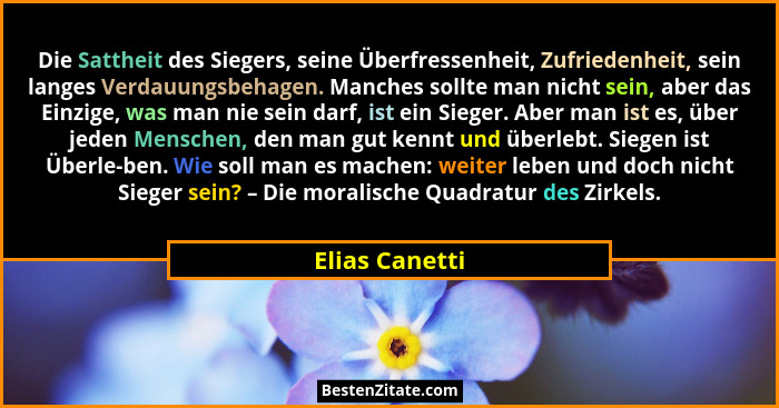 Die Sattheit des Siegers, seine Überfressenheit, Zufriedenheit, sein langes Verdauungsbehagen. Manches sollte man nicht sein, aber das... - Elias Canetti