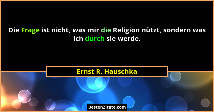 Die Frage ist nicht, was mir die Religion nützt, sondern was ich durch sie werde.... - Ernst R. Hauschka