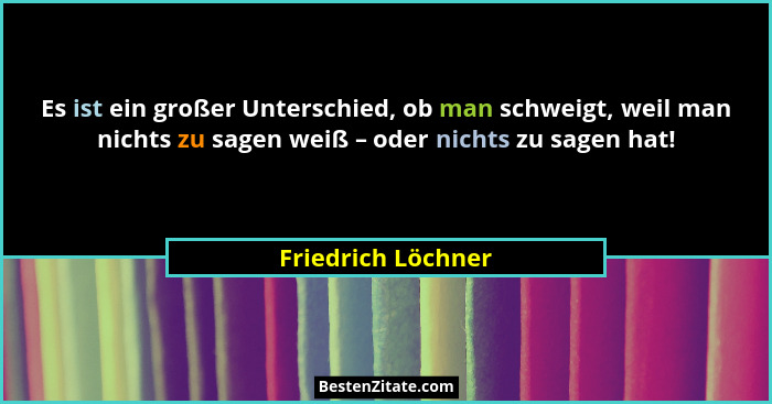 Es ist ein großer Unterschied, ob man schweigt, weil man nichts zu sagen weiß – oder nichts zu sagen hat!... - Friedrich Löchner