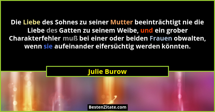 Die Liebe des Sohnes zu seiner Mutter beeinträchtigt nie die Liebe des Gatten zu seinem Weibe, und ein grober Charakterfehler muß bei ei... - Julie Burow