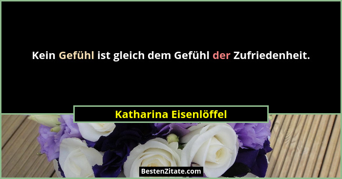 Kein Gefühl ist gleich dem Gefühl der Zufriedenheit.... - Katharina Eisenlöffel