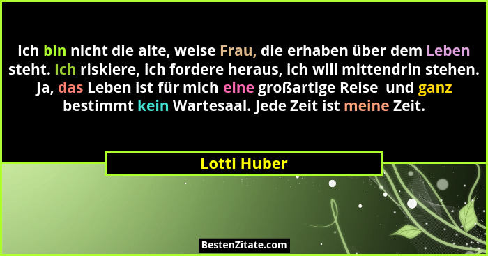 Ich bin nicht die alte, weise Frau, die erhaben über dem Leben steht. Ich riskiere, ich fordere heraus, ich will mittendrin stehen. Ja,... - Lotti Huber