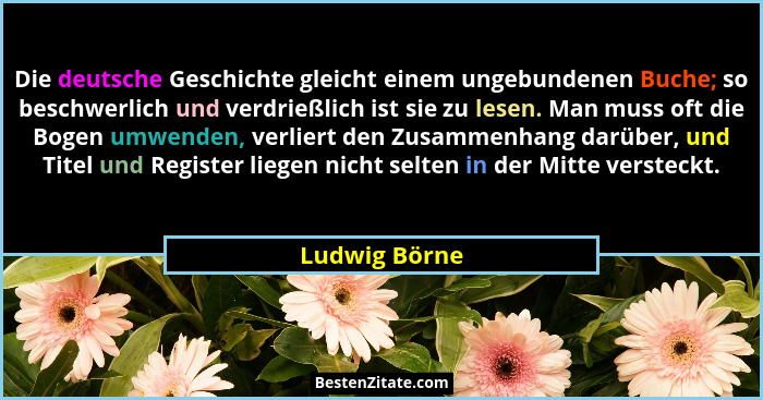 Die deutsche Geschichte gleicht einem ungebundenen Buche; so beschwerlich und verdrießlich ist sie zu lesen. Man muss oft die Bogen umw... - Ludwig Börne