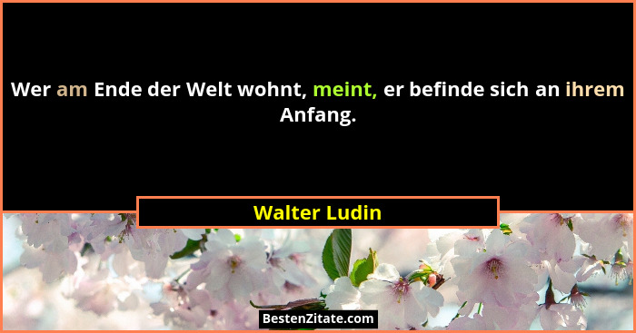 Wer am Ende der Welt wohnt, meint, er befinde sich an ihrem Anfang.... - Walter Ludin