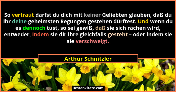 So vertraut darfst du dich mit keiner Geliebten glauben, daß du ihr deine geheimsten Regungen gestehen dürftest. Und wenn du es de... - Arthur Schnitzler