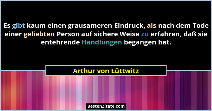 Es gibt kaum einen grausameren Eindruck, als nach dem Tode einer geliebten Person auf sichere Weise zu erfahren, daß sie entehre... - Arthur von Lüttwitz
