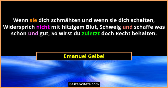 Wenn sie dich schmähten und wenn sie dich schalten, Widersprich nicht mit hitzigem Blut, Schweig und schaffe was schön und gut, So wi... - Emanuel Geibel
