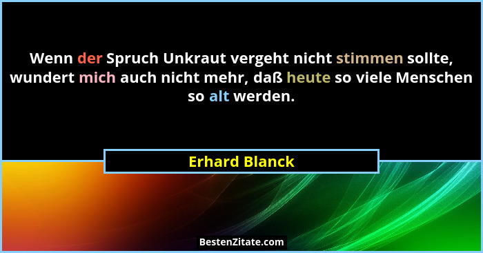 Wenn der Spruch Unkraut vergeht nicht stimmen sollte, wundert mich auch nicht mehr, daß heute so viele Menschen so alt werden.... - Erhard Blanck