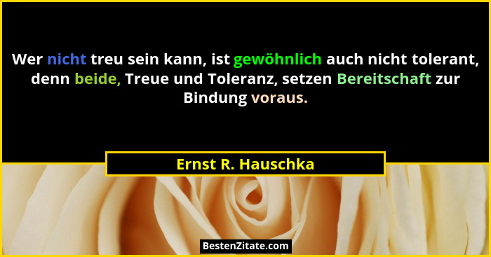 Wer nicht treu sein kann, ist gewöhnlich auch nicht tolerant, denn beide, Treue und Toleranz, setzen Bereitschaft zur Bindung vora... - Ernst R. Hauschka