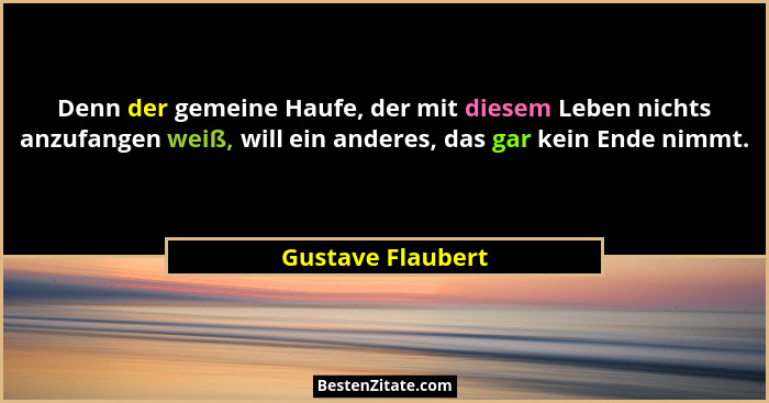 Denn der gemeine Haufe, der mit diesem Leben nichts anzufangen weiß, will ein anderes, das gar kein Ende nimmt.... - Gustave Flaubert