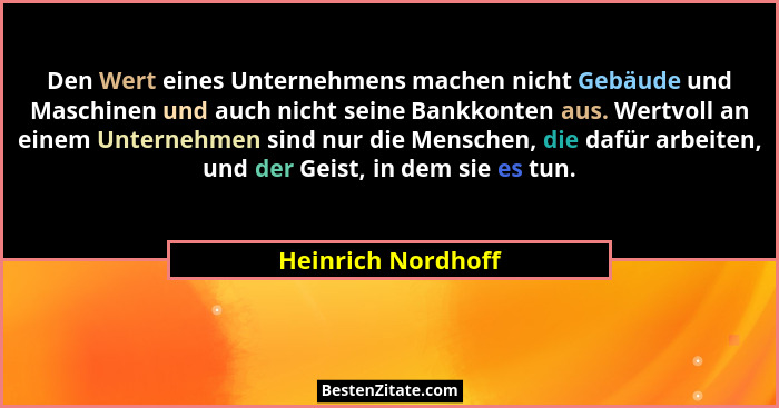 Den Wert eines Unternehmens machen nicht Gebäude und Maschinen und auch nicht seine Bankkonten aus. Wertvoll an einem Unternehmen... - Heinrich Nordhoff