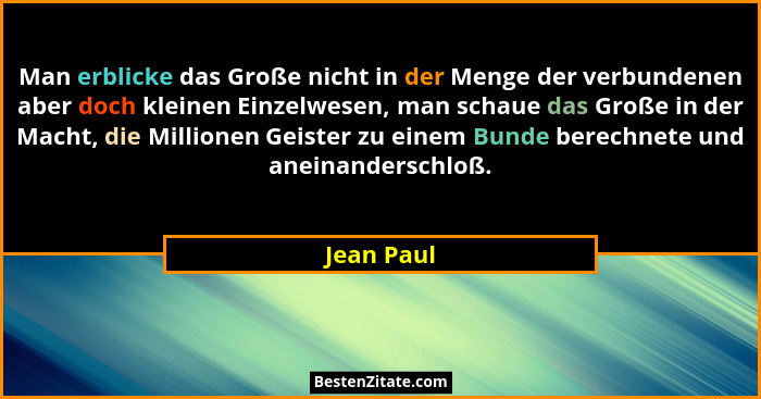 Man erblicke das Große nicht in der Menge der verbundenen aber doch kleinen Einzelwesen, man schaue das Große in der Macht, die Millionen... - Jean Paul