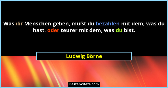Was dir Menschen geben, mußt du bezahlen mit dem, was du hast, oder teurer mit dem, was du bist.... - Ludwig Börne