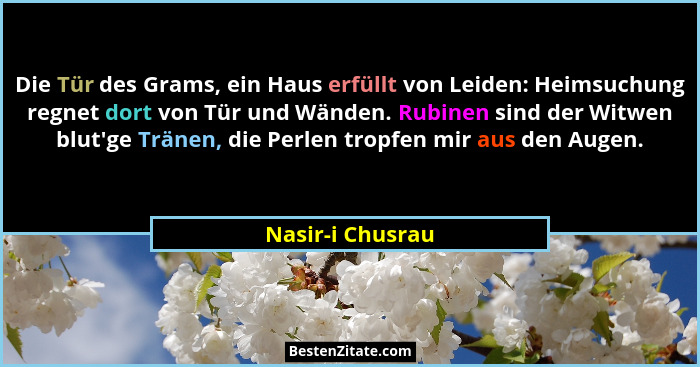 Die Tür des Grams, ein Haus erfüllt von Leiden: Heimsuchung regnet dort von Tür und Wänden. Rubinen sind der Witwen blut'ge Trän... - Nasir-i Chusrau