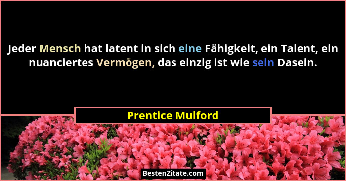 Jeder Mensch hat latent in sich eine Fähigkeit, ein Talent, ein nuanciertes Vermögen, das einzig ist wie sein Dasein.... - Prentice Mulford