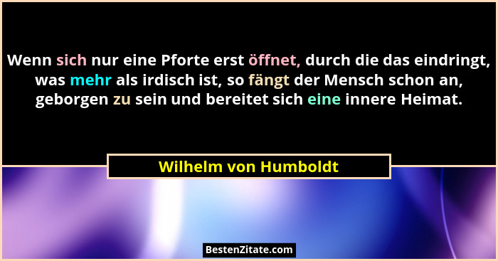 Wenn sich nur eine Pforte erst öffnet, durch die das eindringt, was mehr als irdisch ist, so fängt der Mensch schon an, geborge... - Wilhelm von Humboldt