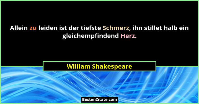 Allein zu leiden ist der tiefste Schmerz, ihn stillet halb ein gleichempfindend Herz.... - William Shakespeare