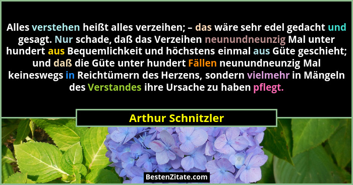 Alles verstehen heißt alles verzeihen; – das wäre sehr edel gedacht und gesagt. Nur schade, daß das Verzeihen neunundneunzig Mal u... - Arthur Schnitzler