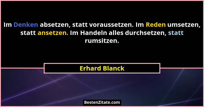 Im Denken absetzen, statt voraussetzen. Im Reden umsetzen, statt ansetzen. Im Handeln alles durchsetzen, statt rumsitzen.... - Erhard Blanck