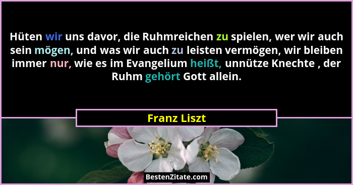 Hüten wir uns davor, die Ruhmreichen zu spielen, wer wir auch sein mögen, und was wir auch zu leisten vermögen, wir bleiben immer nur, w... - Franz Liszt