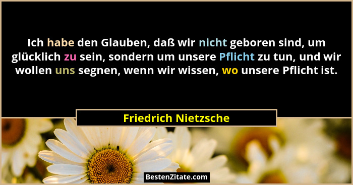 Ich habe den Glauben, daß wir nicht geboren sind, um glücklich zu sein, sondern um unsere Pflicht zu tun, und wir wollen uns seg... - Friedrich Nietzsche