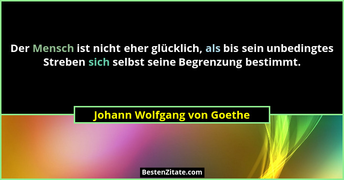 Der Mensch ist nicht eher glücklich, als bis sein unbedingtes Streben sich selbst seine Begrenzung bestimmt.... - Johann Wolfgang von Goethe