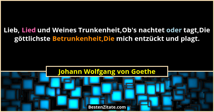 Lieb, Lied und Weines Trunkenheit,Ob's nachtet oder tagt,Die göttlichste Betrunkenheit,Die mich entzückt und plagt.... - Johann Wolfgang von Goethe
