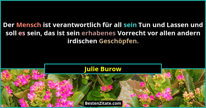 Der Mensch ist verantwortlich für all sein Tun und Lassen und soll es sein, das ist sein erhabenes Vorrecht vor allen andern irdischen G... - Julie Burow