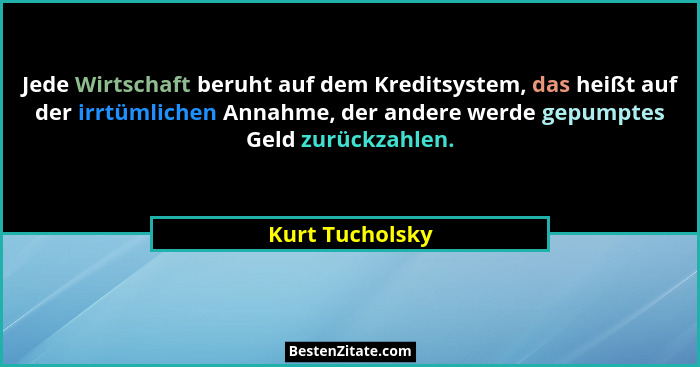 Jede Wirtschaft beruht auf dem Kreditsystem, das heißt auf der irrtümlichen Annahme, der andere werde gepumptes Geld zurückzahlen.... - Kurt Tucholsky