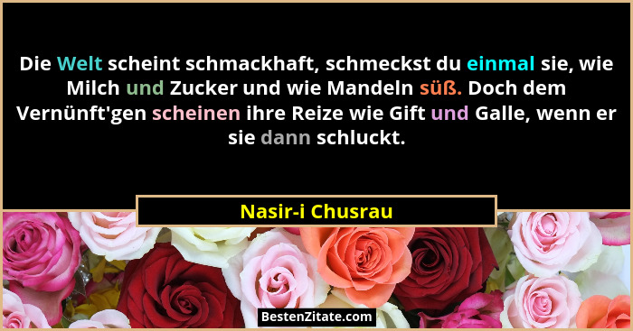 Die Welt scheint schmackhaft, schmeckst du einmal sie, wie Milch und Zucker und wie Mandeln süß. Doch dem Vernünft'gen scheinen... - Nasir-i Chusrau