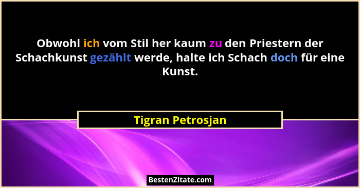 Obwohl ich vom Stil her kaum zu den Priestern der Schachkunst gezählt werde, halte ich Schach doch für eine Kunst.... - Tigran Petrosjan