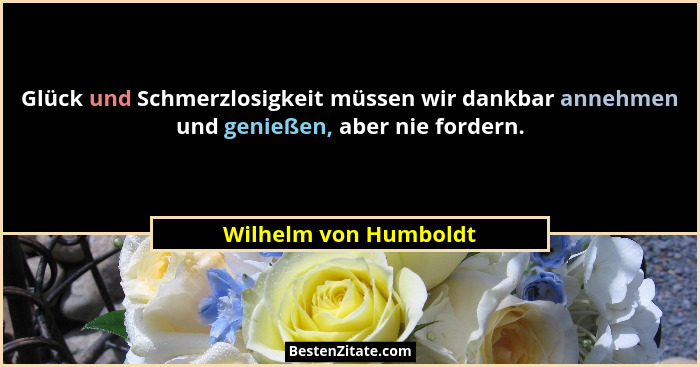 Glück und Schmerzlosigkeit müssen wir dankbar annehmen und genießen, aber nie fordern.... - Wilhelm von Humboldt