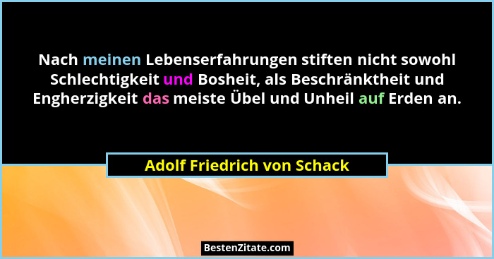 Nach meinen Lebenserfahrungen stiften nicht sowohl Schlechtigkeit und Bosheit, als Beschränktheit und Engherzigkeit das m... - Adolf Friedrich von Schack