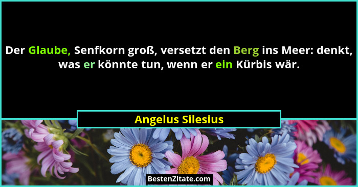 Der Glaube, Senfkorn groß, versetzt den Berg ins Meer: denkt, was er könnte tun, wenn er ein Kürbis wär.... - Angelus Silesius