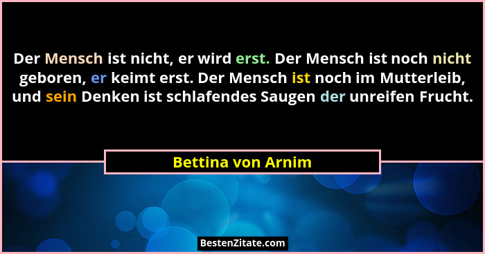 Der Mensch ist nicht, er wird erst. Der Mensch ist noch nicht geboren, er keimt erst. Der Mensch ist noch im Mutterleib, und sein... - Bettina von Arnim