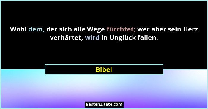 Wohl dem, der sich alle Wege fürchtet; wer aber sein Herz verhärtet, wird in Unglück fallen.... - Bibel