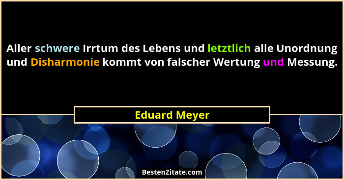 Aller schwere Irrtum des Lebens und letztlich alle Unordnung und Disharmonie kommt von falscher Wertung und Messung.... - Eduard Meyer