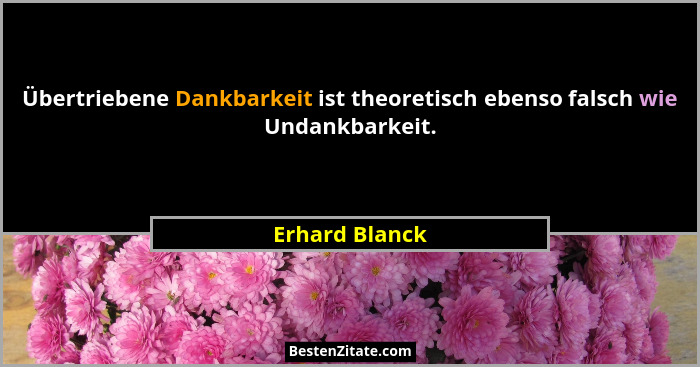 Übertriebene Dankbarkeit ist theoretisch ebenso falsch wie Undankbarkeit.... - Erhard Blanck