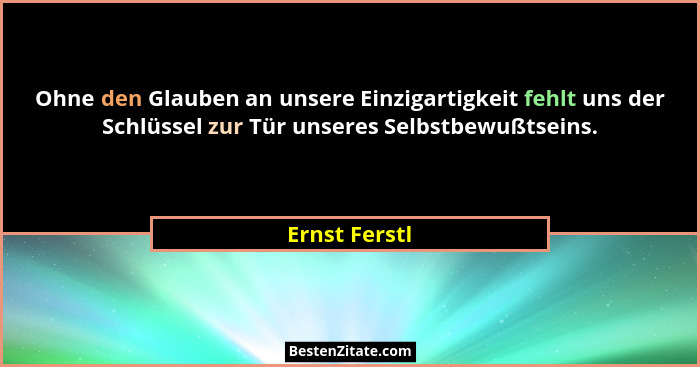 Ohne den Glauben an unsere Einzigartigkeit fehlt uns der Schlüssel zur Tür unseres Selbstbewußtseins.... - Ernst Ferstl