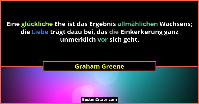 Eine glückliche Ehe ist das Ergebnis allmählichen Wachsens; die Liebe trägt dazu bei, das die Einkerkerung ganz unmerklich vor sich ge... - Graham Greene