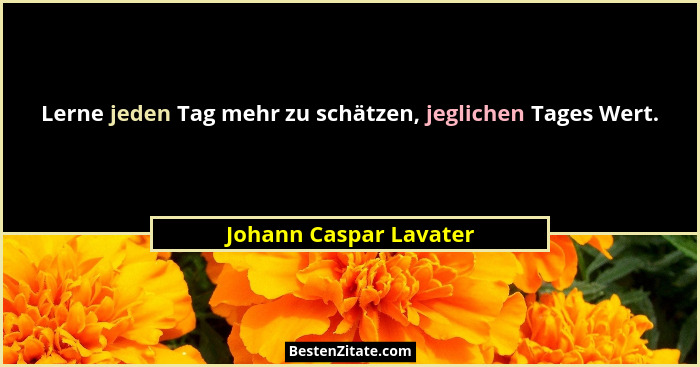 Lerne jeden Tag mehr zu schätzen, jeglichen Tages Wert.... - Johann Caspar Lavater