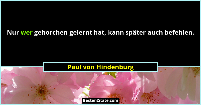 Nur wer gehorchen gelernt hat, kann später auch befehlen.... - Paul von Hindenburg