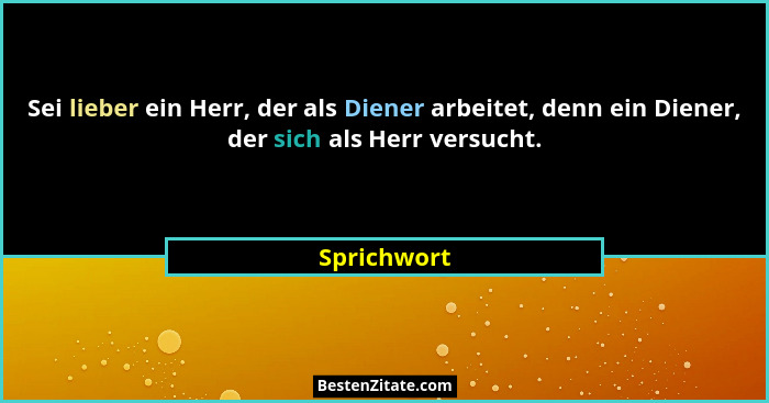 Sei lieber ein Herr, der als Diener arbeitet, denn ein Diener, der sich als Herr versucht.... - Sprichwort