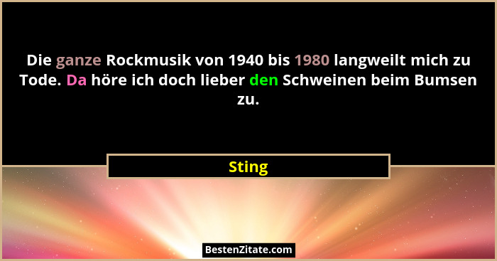 Die ganze Rockmusik von 1940 bis 1980 langweilt mich zu Tode. Da höre ich doch lieber den Schweinen beim Bumsen zu.... - Sting