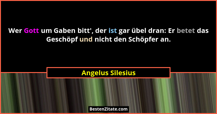 Wer Gott um Gaben bitt', der ist gar übel dran: Er betet das Geschöpf und nicht den Schöpfer an.... - Angelus Silesius