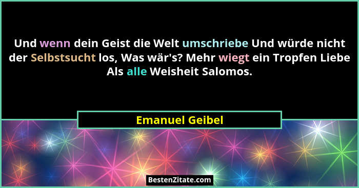 Und wenn dein Geist die Welt umschriebe Und würde nicht der Selbstsucht los, Was wär's? Mehr wiegt ein Tropfen Liebe Als alle Wei... - Emanuel Geibel