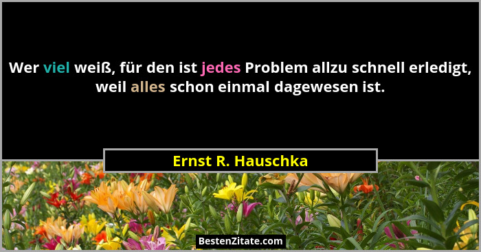 Wer viel weiß, für den ist jedes Problem allzu schnell erledigt, weil alles schon einmal dagewesen ist.... - Ernst R. Hauschka