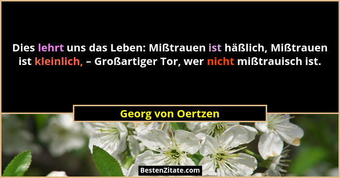 Dies lehrt uns das Leben: Mißtrauen ist häßlich, Mißtrauen ist kleinlich, – Großartiger Tor, wer nicht mißtrauisch ist.... - Georg von Oertzen